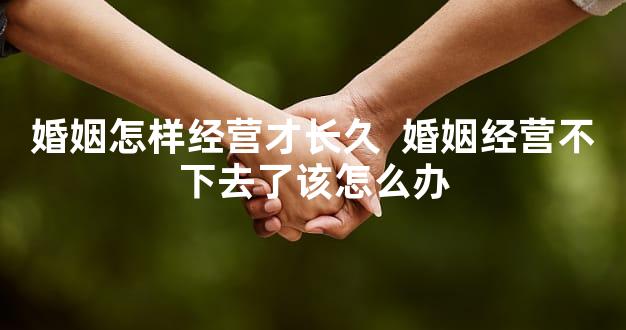 婚姻怎样经营才长久  婚姻经营不下去了该怎么办